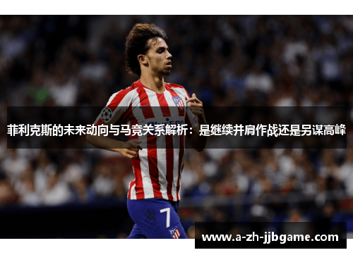 菲利克斯的未来动向与马竞关系解析：是继续并肩作战还是另谋高峰