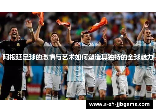 阿根廷足球的激情与艺术如何塑造其独特的全球魅力