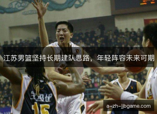 江苏男篮坚持长期建队思路，年轻阵容未来可期